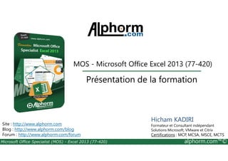 MOS - Microsoft Office Excel 2013 (77-420) 
Présentation de la formation 
Site : http://www.alphorm.com 
Blog : http://www.alphorm.com/blog 
Forum : http://www.alphorm.com/forum 
Hicham KADIRI 
Formateur et Consultant indépendant 
Solutions Microsoft, VMware et Citrix 
Certifications : MCP, MCSA, MSCE, MCTS 
Microsoft Office Specialist (MOS) - Excel 2013 (77-420) alphorm.com™© 
 