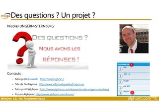 Des questions ? Un projet ? 
Nicolas UNGERN-STERNBERG 
Contacts : 
 Mon profil LinkedIn : http://lnkd.in/jFZV_n 
 Site de l’entreprise : http://www.informatiquedes2caps.com 
 Mon profil Alphorm : http://www.alphorm.com/auteur/nicolas-ungern-sternberg 
 Forum Alphorm : http://www.alphorm.com/forum/ 
WinDev 19, les fondamentaux alphorm.com™© 
 