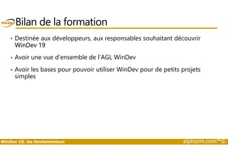 Bilan de la formation 
• Destinée aux développeurs, aux responsables souhaitant découvrir 
WinDev 19 
• Avoir une vue d’ensemble de l’AGL WinDev 
• Avoir les bases pour pouvoir utiliser WinDev pour de petits projets 
simples 
WinDev 19, les fondamentaux alphorm.com™© 
 
