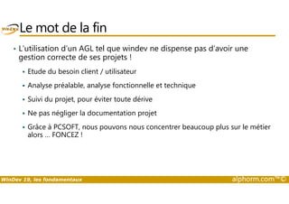 Le mot de la fin 
• L’utilisation d’un AGL tel que windev ne dispense pas d’avoir une 
gestion correcte de ses projets ! 
 Etude du besoin client / utilisateur 
 Analyse préalable, analyse fonctionnelle et technique 
 Suivi du projet, pour éviter toute dérive 
 Ne pas négliger la documentation projet 
 Grâce à PCSOFT, nous pouvons nous concentrer beaucoup plus sur le métier 
alors … FONCEZ ! 
WinDev 19, les fondamentaux alphorm.com™© 
 