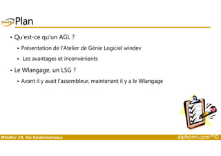 Plan 
• Qu’est-ce qu’un AGL ? 
 Présentation de l’Atelier de Génie Logiciel windev 
 Les avantages et inconvénients 
• Le Wlangage, un L5G ? 
Avant il y avait l’assembleur, maintenant il y a le Wlangage 
 WinDev 19, les fondamentaux alphorm.com™© 
 