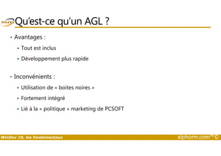 Qu’est-ce qu’un AGL ? 
• Avantages : 
 Tout est inclus 
 Développement plus rapide 
• Inconvénients : 
 Utilisation de « boites noires » 
 Fortement intégré 
 Lié à la « politique » marketing de PCSOFT 
WinDev 19, les fondamentaux alphorm.com™© 
 