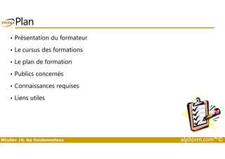 Plan 
• Présentation du formateur 
• Le cursus des formations 
• Le plan de formation 
• Publics concernés 
• Connaissances requises 
• Liens utiles 
WinDev 19, les fondamentaux alphorm.com™© 
 