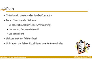 Plan 
• Création du projet « GestionDeContact » 
• Tour d’horizon de l’éditeur 
 Le concept (Analyse/Fichiers/Versionning) 
 Les menus, l’espace de travail 
 Les connexions 
• Liaison avec un fichier Excel 
• Utilisation du fichier Excel dans une fenêtre windev 
WinDev 19, les fondamentaux alphorm.com™© 
 