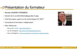 Présentation du formateur 
• Nicolas UNGERN-STERNBERG 
• Gérant de la société Informatique des 2 caps 
• Chef de projet, expert sur les technologies PC SOFT 
• Consultant et formateur indépendant 
• Mes références : 
 Mon profil LinkedIn : http://lnkd.in/jFZV_n 
 Site de l’entreprise : http://www.informatiquedes2caps.com 
 Mon profil Alphorm : http://www.alphorm.com/auteur/nungernsternberg 
WinDev 19, les fondamentaux alphorm.com™© 
 