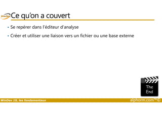 Ce qu’on a couvert 
• Se repérer dans l’éditeur d’analyse 
• Créer et utiliser une liaison vers un fichier ou une base externe 
WinDev 19, les fondamentaux alphorm.com™© 
 