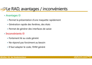 Le RAD, avantages / inconvénients 
• Avantages ☺ 
 Permet la présentation d’une maquette rapidement 
 Génération rapide des fenêtres, des états 
 Permet de générer des interfaces de saisie 
• Inconvénients  
 Fortement lié au code généré 
 Ne répond pas forcément au besoin 
 Il faut adapter le code, l’IHM généré 
WinDev 19, les fondamentaux alphorm.com™© 
 