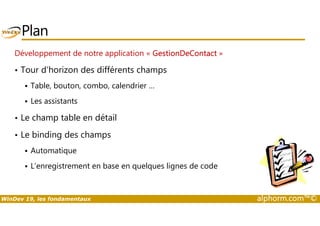 Plan 
Développement de notre application « GestionDeContact » 
• Tour d’horizon des différents champs 
 Table, bouton, combo, calendrier … 
 Les assistants 
• Le champ table en détail 
• Le binding des champs 
 Automatique 
 L’enregistrement en base en quelques lignes de code 
WinDev 19, les fondamentaux alphorm.com™© 
 
