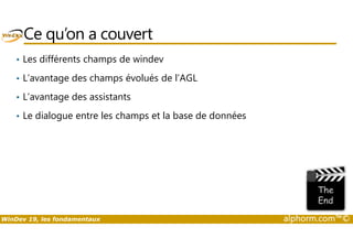 Ce qu’on a couvert 
• Les différents champs de windev 
• L’avantage des champs évolués de l’AGL 
• L’avantage des assistants 
• Le dialogue entre les champs et la base de données 
WinDev 19, les fondamentaux alphorm.com™© 
 