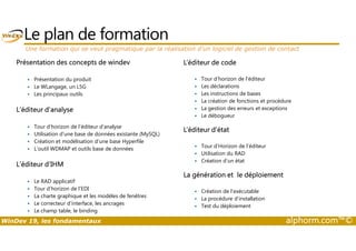 Le plan de formation 
Une formation qui se veut pragmatique par la réalisation d’un logiciel de gestion de contact 
Présentation des concepts de windev 
 Présentation du produit 
 Le WLangage, un L5G 
 Les principaux outils 
L’éditeur d’analyse 
 Tour d’horizon de l’éditeur d’analyse 
L’éditeur de code 
 Tour d’horizon de l’éditeur 
 Les déclarations 
 Les instructions de bases 
 La création de fonctions et procédure 
 La gestion des erreurs et exceptions 
 Le débogueur 
L’éditeur d’état 
 Utilisation d’une base de données existante (MySQL) 
 Création et modélisation d’une base Hyperfile 
 L’outil WDMAP et outils base de données 
L’éditeur d’IHM 
 Le RAD applicatif 
 Tour d’horizon de l’EDI 
 La charte graphique et les modèles de fenêtres 
 Le correcteur d’interface, les ancrages 
 Le champ table, le binding 
 Tour d’Horizon de l’éditeur 
 Utilisation du RAD 
 Création d’un état 
La génération et le déploiement 
 Création de l’exécutable 
 La procédure d’installation 
 Test du déploiement 
WinDev 19, les fondamentaux alphorm.com™© 
 