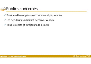 Publics concernés 
 Tous les développeurs ne connaissant pas windev 
 Les décideurs souhaitant découvrir windev 
 Tous les chefs et directeurs de projets 
WinDev 19, les fondamentaux alphorm.com™© 
 