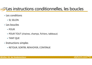 Les instructions conditionnelles, les boucles 
• Les conditions 
 SI, SELON 
• Les boucles 
 POUR 
 POUR TOUT (chaines, champs, fichiers, tableaux) 
 TANT QUE 
• Instructions simples 
 RETOUR, SORTIR, RENVOYER, CONTINUE 
WinDev 19, les fondamentaux alphorm.com™© 
 