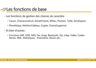 Les fonctions de base 
• Les fonctions de gestion des chaines de caractère 
 Caract, Chaineconstruit, ExtraitChaine, Milieu, Position, Taille, SansEspace 
 Phonétique, MotVersTableau, Crypte, ChaineSupprime 
• Et bien d’autres : 
Fonctions SAP, DDE, MDI, Fax, Soap, Bluetooth, Zip, Ldap, Vidéo, Codes- 
 Barres, XML, Statistiques, financières, Dessin etc… 
WinDev 19, les fondamentaux alphorm.com™© 
 