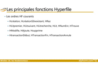Les principales fonctions Hyperfile 
• Les ordres HF courants 
 Hcréation, HcréationSiInexistant, HRaz 
 HLitpremier, HLitsuivant, HLitrecherche, HLit, HNumEnr, HTrouve 
 HModifie, HAjoute, Hsupprime 
 HtransactionDébut, HTransactionFin, HTransactionAnnule 
WinDev 19, les fondamentaux alphorm.com™© 
 