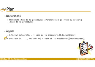 Plan 
• Déclarations 
 PROCEDURE Nom de la procédure(Paramètres) [: Type du retour] 
Code de la procédure 
• Appels 
 [Valeur retournée = ] Nom de la procédure([Paramètres]) 
 (Valeur 1, ..., Valeur N) = Nom de la procédure([Paramètres]) 
WinDev 19, les fondamentaux alphorm.com™© 
 