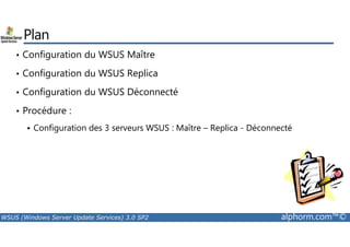 Plan 
• Configuration du WSUS Maître 
• Configuration du WSUS Replica 
• Configuration du WSUS Déconnecté 
• Procédure : 
Configuration des 3 serveurs WSUS : Maître – Replica - Déconnecté 
 WSUS (Windows Server Update Services) 3.0 SP2 alphorm.com™© 
 