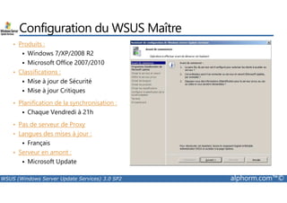 Configuration du WSUS Maître 
• Produits : 
 Windows 7/XP/2008 R2 
 Microsoft Office 2007/2010 
• Classifications : 
 Mise à jour de Sécurité 
 Mise à jour Critiques 
• Planification de la synchronisation : 
 Chaque Vendredi à 21h 
• Pas de serveur de Proxy 
• Langues des mises à jour : 
 Français 
• Serveur en amont : 
 Microsoft Update 
WSUS (Windows Server Update Services) 3.0 SP2 alphorm.com™© 
 