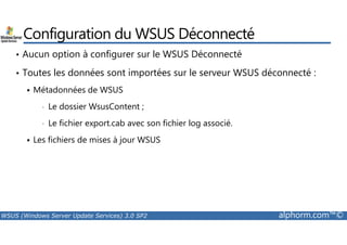 Configuration du WSUS Déconnecté 
• Aucun option à configurer sur le WSUS Déconnecté 
• Toutes les données sont importées sur le serveur WSUS déconnecté : 
 Métadonnées de WSUS 
• Le dossier WsusContent ; 
• Le fichier export.cab avec son fichier log associé. 
 Les fichiers de mises à jour WSUS 
WSUS (Windows Server Update Services) 3.0 SP2 alphorm.com™© 
 