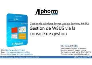 Gestion de Windows Server Update Services 3.0 SP2 
Gestion de WSUS via la 
console de gestion 
Site : http://www.alphorm.com 
Blog : http://www.alphorm.com/blog 
Forum : http://www.alphorm.com/forum 
Hicham KADIRI 
Formateur et Consultant indépendant 
Solutions Microsoft, VMware et Citrix 
Certifications : MCP, MCSA, MSCE, MCTS 
Contact : hicham.kadiri@hichamsoft.fr 
WSUS (Windows Server Update Services) 3.0 SP2 alphorm.com™© 
 