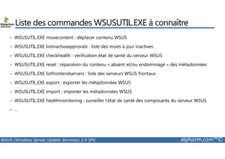 Liste des commandes WSUSUTIL.EXE à connaître 
• WSUSUTIL.EXE movecontent : déplacer contenu WSUS 
• WSUSUTIL.EXE listinactiveapprovals : liste des mises à jour inactives 
• WSUSUTIL.EXE checkhealth : vérification état de santé du serveur WSUS 
• WSUSUTIL.EXE reset : réparation du contenu « absent et/ou endommagé » des métadonnées 
• WSUSUTIL.EXE listfrontendservers : liste des serveurs WSUS frontaux 
WSUSUTIL.EXE export : exporter les métadonnées WSUS 
• • WSUSUTIL.EXE import : importer les métadonnées WSUS 
• WSUSUTIL.EXE healthmonitoring : surveiller l’état de santé des composants du serveur WSUS 
• … 
WSUS (Windows Server Update Services) 3.0 SP2 alphorm.com™© 
 