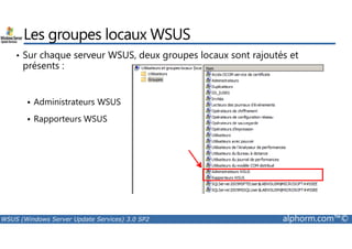 Les groupes locaux WSUS 
• Sur chaque serveur WSUS, deux groupes locaux sont rajoutés et 
présents : 
 Administrateurs WSUS 
 Rapporteurs WSUS 
WSUS (Windows Server Update Services) 3.0 SP2 alphorm.com™© 
 