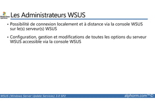 Les Administrateurs WSUS 
• Possibilité de connexion localement et à distance via la console WSUS 
sur le(s) serveur(s) WSUS 
• Configuration, gestion et modifications de toutes les options du serveur 
WSUS accessible via la console WSUS 
WSUS (Windows Server Update Services) 3.0 SP2 alphorm.com™© 
 