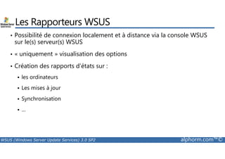 Les Rapporteurs WSUS 
• Possibilité de connexion localement et à distance via la console WSUS 
sur le(s) serveur(s) WSUS 
• « uniquement » visualisation des options 
• Création des rapports d’états sur : 
 les ordinateurs 
 Les mises à jour 
 Synchronisation 
 … 
WSUS (Windows Server Update Services) 3.0 SP2 alphorm.com™© 
 