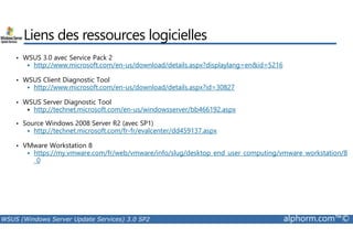 Liens des ressources logicielles 
• WSUS 3.0 avec Service Pack 2 
 http://www.microsoft.com/en-us/download/details.aspx?displaylang=enid=5216 
• WSUS Client Diagnostic Tool 
 http://www.microsoft.com/en-us/download/details.aspx?id=30827 
• WSUS Server Diagnostic Tool 
 http://technet.microsoft.com/en-us/windowsserver/bb466192.aspx 
• Source Windows 2008 Server R2 (avec SP1) 
 http://technet.microsoft.com/fr-fr/evalcenter/dd459137.aspx 
• VMware Workstation 8 
 https://my.vmware.com/fr/web/vmware/info/slug/desktop_end_user_computing/vmware_workstation/8 
_0 
WSUS (Windows Server Update Services) 3.0 SP2 alphorm.com™© 
 
