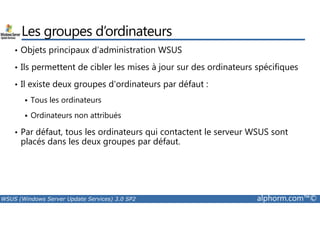 Les groupes d’ordinateurs 
• Objets principaux d’administration WSUS 
• Ils permettent de cibler les mises à jour sur des ordinateurs spécifiques 
• Il existe deux groupes d'ordinateurs par défaut : 
 Tous les ordinateurs 
 Ordinateurs non attribués 
• Par défaut, tous les ordinateurs qui contactent le serveur WSUS sont 
placés dans les deux groupes par défaut. 
WSUS (Windows Server Update Services) 3.0 SP2 alphorm.com™© 
 