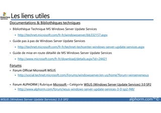 Les liens utiles 
Documentations  Bibliothèques techniques 
• Bibliothèque Technique MS Windows Server Update Services 
 http://technet.microsoft.com/fr-fr/windowsserver/bb332157.aspx 
• Guide pas à pas de Windows Server Update Services 
 http://technet.microsoft.com/fr-fr/technet-techcenter-windows-server-update-services.aspx 
• Guide de mise en route détaillé de MS Windows Server Update Services 
 http://www.microsoft.com/fr-fr/download/details.aspx?id=24421 
Forums 
• Forum Officiel Microsoft WSUS 
 http://social.technet.microsoft.com/Forums/windowsserver/en-us/home?forum=winserverwsus 
• Forum ALPHORM | Rubrique Microsoft – Catégorie WSUS (Windows Server Update Services) 3.0 SP2 
 http://www.alphorm.com/forum/wsus-windows-server-update-services-3-0-sp2-f48/ 
WSUS (Windows Server Update Services) 3.0 SP2 alphorm.com™© 
 