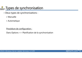 Types de synchronisation 
• Deux types de synchronisations : 
 Manuelle 
 Automatique 
Procédure de configuration : 
Dans Options = Planification de la synchronisation 
WSUS (Windows Server Update Services) 3.0 SP2 alphorm.com™© 
 