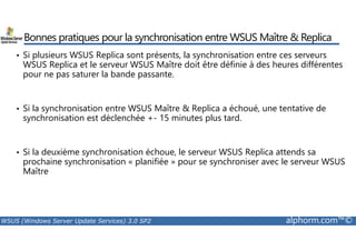 Bonnes pratiques pour la synchronisation entre WSUS Maître  Replica 
• Si plusieurs WSUS Replica sont présents, la synchronisation entre ces serveurs 
WSUS Replica et le serveur WSUS Maître doit être définie à des heures différentes 
pour ne pas saturer la bande passante. 
• Si la synchronisation entre WSUS Maître  Replica a échoué, une tentative de 
synchronisation est déclenchée +- 15 minutes plus tard. 
• Si la deuxième synchronisation échoue, le serveur WSUS Replica attends sa 
prochaine synchronisation « planifiée » pour se synchroniser avec le serveur WSUS 
Maître 
WSUS (Windows Server Update Services) 3.0 SP2 alphorm.com™© 
 
