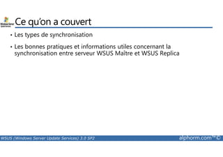 Ce qu’on a couvert 
• Les types de synchronisation 
• Les bonnes pratiques et informations utiles concernant la 
synchronisation entre serveur WSUS Maître et WSUS Replica 
WSUS (Windows Server Update Services) 3.0 SP2 alphorm.com™© 
 