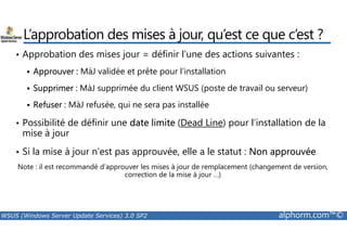 L’approbation des mises à jour, qu’est ce que c’est ? 
• Approbation des mises jour = définir l’une des actions suivantes : 
 Approuver : MàJ validée et prête pour l’installation 
 Supprimer : MàJ supprimée du client WSUS (poste de travail ou serveur) 
 Refuser : MàJ refusée, qui ne sera pas installée 
• Possibilité de définir une date limite (Dead Line) pour l’installation de la 
mise à jour 
• Si la mise à jour n’est pas approuvée, elle a le statut : Non approuvée 
Note : il est recommandé d’approuver les mises à jour de remplacement (changement de version, 
correction de la mise à jour …) 
WSUS (Windows Server Update Services) 3.0 SP2 alphorm.com™© 
 