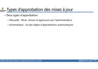 Types d’approbation des mises à jour 
• Deux types d’approbation: 
 Manuelle : filtrer, réviser et approuver par l’administrateur) 
 Automatique : via des règles d’approbations automatiques) 
WSUS (Windows Server Update Services) 3.0 SP2 alphorm.com™© 
 