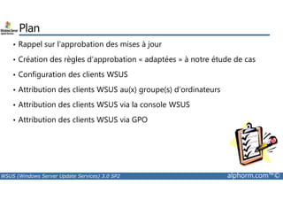 Plan 
• Rappel sur l’approbation des mises à jour 
• Création des règles d’approbation « adaptées » à notre étude de cas 
• Configuration des clients WSUS 
• Attribution des clients WSUS au(x) groupe(s) d’ordinateurs 
• Attribution des clients WSUS via la console WSUS 
• Attribution des clients WSUS via GPO 
WSUS (Windows Server Update Services) 3.0 SP2 alphorm.com™© 
 