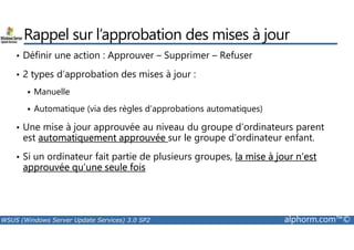 Rappel sur l’approbation des mises à jour 
• Définir une action : Approuver – Supprimer – Refuser 
• 2 types d’approbation des mises à jour : 
 Manuelle 
 Automatique (via des règles d’approbations automatiques) 
• Une mise à jour approuvée au niveau du groupe d’ordinateurs parent 
est automatiquement approuvée sur le groupe d’ordinateur enfant. 
• Si un ordinateur fait partie de plusieurs groupes, la mise à jour n’est 
approuvée qu’une seule fois 
WSUS (Windows Server Update Services) 3.0 SP2 alphorm.com™© 
 