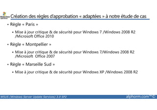 Création des règles d’approbation « adaptées » à notre étude de cas 
• Règle « Paris » 
 Mise à jour critique  de sécurité pour Windows 7 /Windows 2008 R2 
/Microsoft Office 2010 
• Règle « Montpellier » 
 Mise à jour critique  de sécurité pour Windows 7/Windows 2008 R2 
/Microsoft Office 2007 
• Règle « Marseille Sud » 
 Mise à jour critique  de sécurité pour Windows XP /Windows 2008 R2 
WSUS (Windows Server Update Services) 3.0 SP2 alphorm.com™© 
 