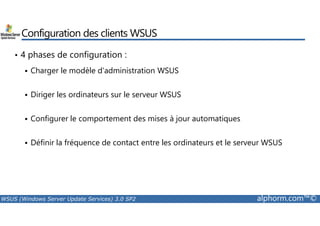 Configuration des clients WSUS 
• 4 phases de configuration : 
 Charger le modèle d'administration WSUS 
 Diriger les ordinateurs sur le serveur WSUS 
Configurer le comportement des mises à jour automatiques 
  Définir la fréquence de contact entre les ordinateurs et le serveur WSUS 
WSUS (Windows Server Update Services) 3.0 SP2 alphorm.com™© 
 