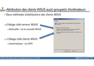 Attribution des clients WSUS au(x) groupe(s) d’ordinateurs 
• Deux méthodes d’attributions des clients WSUS 
⇒Ciblage côté serveur WSUS 
⇒Manuelle : via la console WSUS 
⇒ Ciblage côté clients WSUS 
⇒Automatique : via GPO 
WSUS (Windows Server Update Services) 3.0 SP2 alphorm.com™© 
 