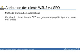 Attribution des clients WSUS via GPO 
• Méthode d’attribution automatique 
• Consiste à créer et lier une GPO aux groupes appropriés (que vous aurez 
déjà créés) 
WSUS (Windows Server Update Services) 3.0 SP2 alphorm.com™© 
 