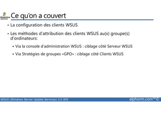 Ce qu’on a couvert 
• La configuration des clients WSUS 
• Les méthodes d’attribution des clients WSUS au(x) groupe(s) 
d’ordinateurs: 
 Via la console d’administration WSUS : ciblage côté Serveur WSUS 
 Via Stratégies de groupes «GPO» : ciblage côté Clients WSUS 
WSUS (Windows Server Update Services) 3.0 SP2 alphorm.com™© 
 