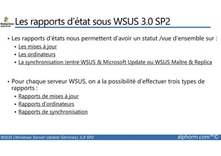 Les rapports d’état sous WSUS 3.0 SP2 
• Les rapports d’états nous permettent d’avoir un statut /vue d’ensemble sur : 
 Les mises à jour 
 Les ordinateurs 
 La synchronisation (entre WSUS  Microsoft Update ou WSUS Maître  Replica 
• Pour chaque serveur WSUS, on a la possibilité d’effectuer trois types de 
rapports : 
 Rapports de mises à jour 
 Rapports d’ordinateurs 
 Rapports de synchronisation 
WSUS (Windows Server Update Services) 3.0 SP2 alphorm.com™© 
 