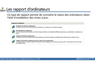 Les rapport d’ordinateurs 
Ce type de rapport permet de connaître le statut des ordinateurs selon 
l’état d’installation des mises à jour. 
WSUS (Windows Server Update Services) 3.0 SP2 alphorm.com™© 
 