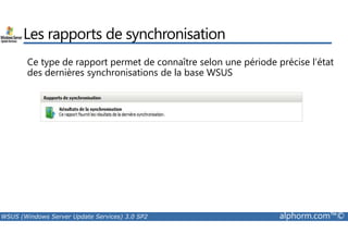 Les rapports de synchronisation 
Ce type de rapport permet de connaître selon une période précise l’état 
des dernières synchronisations de la base WSUS 
WSUS (Windows Server Update Services) 3.0 SP2 alphorm.com™© 
 