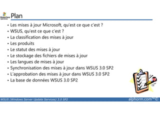 Plan 
• Les mises à jour Microsoft, qu’est ce que c’est ? 
• WSUS, qu’est ce que c’est ? 
• La classification des mises à jour 
• Les produits 
• Le statut des mises à jour 
• Le stockage des fichiers de mises à jour 
• Les langues de mises à jour 
• Synchronisation des mises à jour dans WSUS 3.0 SP2 
• L’approbation des mises à jour dans WSUS 3.0 SP2 
• La base de données WSUS 3.0 SP2 
WSUS (Windows Server Update Services) 3.0 SP2 alphorm.com™© 
 