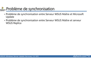 Problème de synchronisation 
• Problème de synchronisation entre Serveur WSUS Maître et Microsoft 
Update 
• Problème de synchronisation entre Serveur WSUS Maître et serveur 
WSUS Replica 
WSUS (Windows Server Update Services) 3.0 SP2 alphorm.com™© 
 
