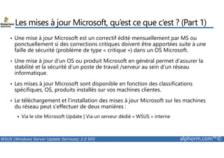 Les mises à jour Microsoft, qu’est ce que c’est ? (Part 1) 
• Une mise à jour Microsoft est un correctif édité mensuellement par MS ou 
ponctuellement si des corrections critiques doivent être apportées suite à une 
faille de sécurité (problème de type « critique ») dans un OS Microsoft. 
• Une mise à jour d’un OS ou produit Microsoft en général permet d’assurer la 
stabilité et la sécurité d’un poste de travail /serveur au sein d’un réseau 
informatique. 
• Les mises à jour Microsoft sont disponible en fonction des classifications 
spécifiques, OS, produits installés sur vos machines clientes. 
• Le téléchargement et l’installation des mises à jour Microsoft sur les machines 
du réseau peut s’effectuer de deux manières : 
 Via le site Microsoft Update | Via un serveur dédié « WSUS » interne 
WSUS (Windows Server Update Services) 3.0 SP2 alphorm.com™© 
 