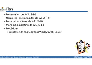 Plan 
• Présentation de WSUS 4.0 
• Nouvelles fonctionnalités de WSUS 4.0 
• Prérequis matériels de WSUS 4.0 
• Modes d’installation de WSUS 4.0 
• Procédure 
 Installation de WSUS 4.0 sous Windows 2012 Server 
WSUS (Windows Server Update Services) 3.0 SP2 alphorm.com™© 
 
