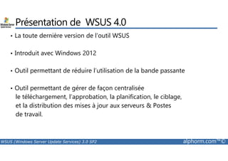 Présentation de WSUS 4.0 
• La toute dernière version de l’outil WSUS 
• Introduit avec Windows 2012 
• Outil permettant de réduire l’utilisation de la bande passante 
• Outil permettant de gérer de façon centralisée 
le téléchargement, l’approbation, la planification, le ciblage, 
et la distribution des mises à jour aux serveurs  Postes 
de travail. 
WSUS (Windows Server Update Services) 3.0 SP2 alphorm.com™© 
 